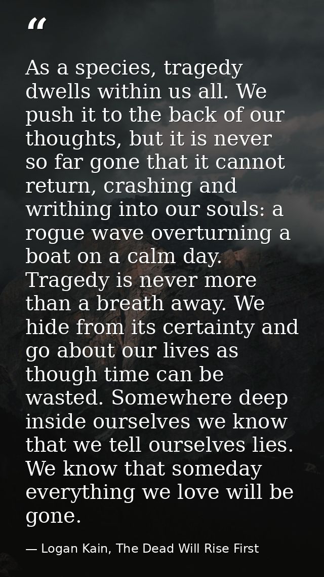 As a species, tragedy dwells within us all. We push it to the back of our thoughts, but it is never so far gone that it  — Logan Kain, The Dead Will Rise First
