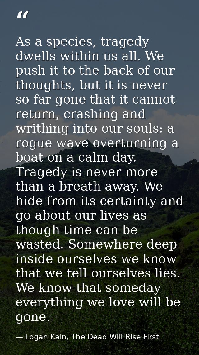 As a species, tragedy dwells within us all. We push it to the back of our thoughts, but it is never so far gone that it  — Logan Kain, The Dead Will Rise First