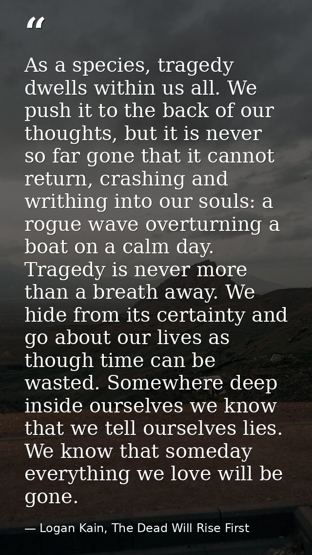 As a species, tragedy dwells within us all. We push it to the back of our thoughts, but it is never so far gone that it  — Logan Kain, The Dead Will Rise First