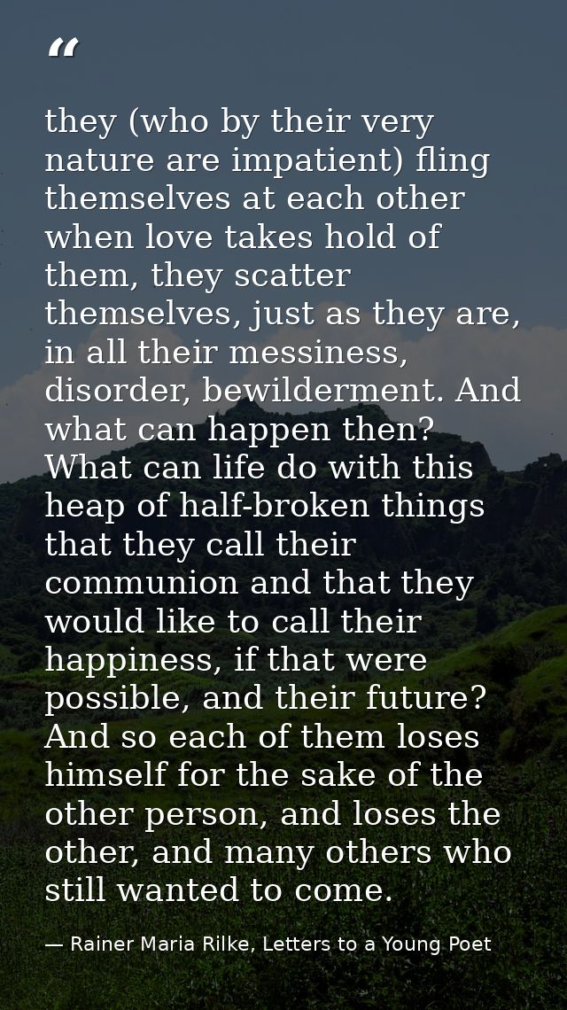 they (who by their very nature are impatient) fling themselves at each other when love takes hold of them, they scatter  — Rainer Maria Rilke, Letters to a Young Poet
