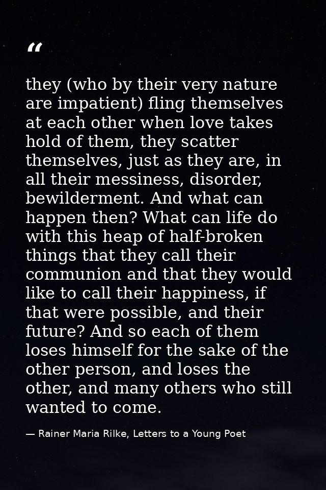 they (who by their very nature are impatient) fling themselves at each other when love takes hold of them, they scatter  — Rainer Maria Rilke, Letters to a Young Poet