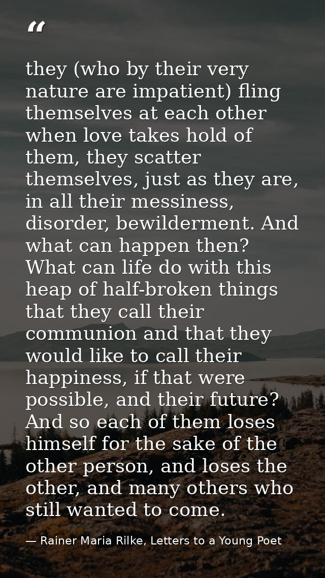 they (who by their very nature are impatient) fling themselves at each other when love takes hold of them, they scatter  — Rainer Maria Rilke, Letters to a Young Poet