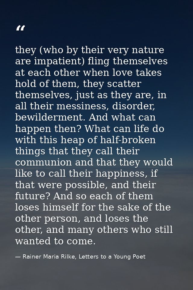 they (who by their very nature are impatient) fling themselves at each other when love takes hold of them, they scatter  — Rainer Maria Rilke, Letters to a Young Poet