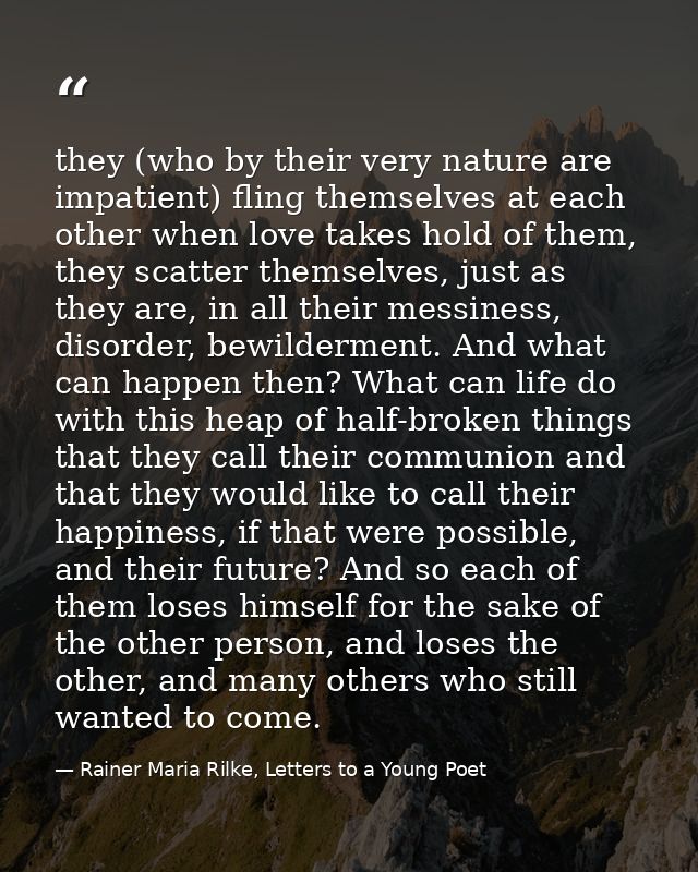 they (who by their very nature are impatient) fling themselves at each other when love takes hold of them, they scatter  — Rainer Maria Rilke, Letters to a Young Poet