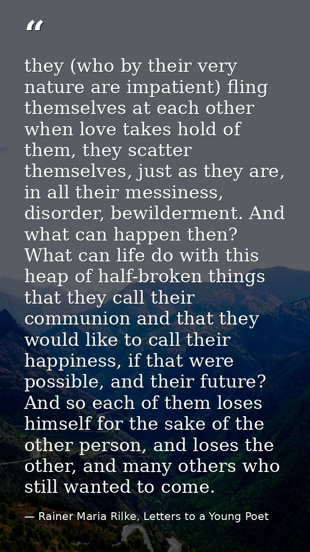 they (who by their very nature are impatient) fling themselves at each other when love takes hold of them, they scatter  — Rainer Maria Rilke, Letters to a Young Poet