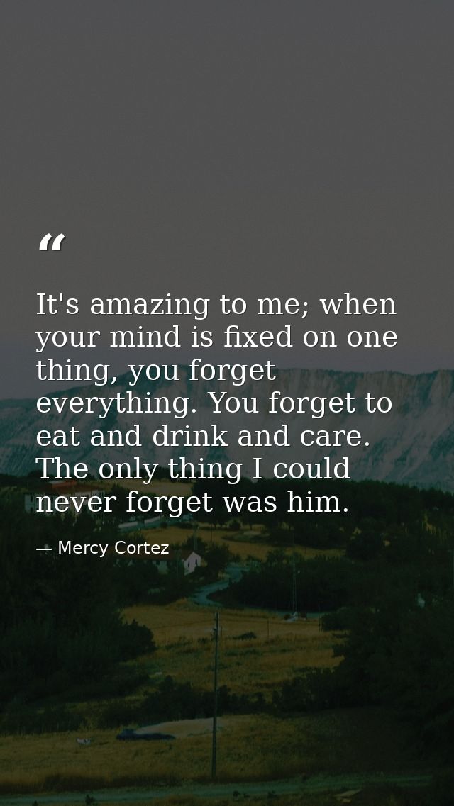 It's amazing to me; when your mind is fixed on one thing, you forget everything. You forget to eat and drink and care. T — Mercy Cortez