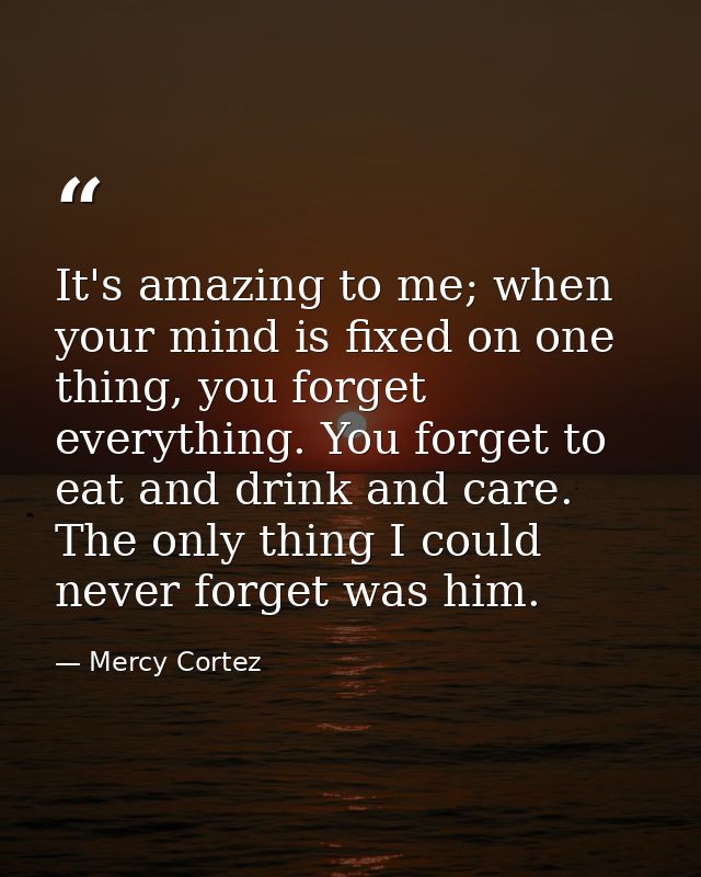 It's amazing to me; when your mind is fixed on one thing, you forget everything. You forget to eat and drink and care. T — Mercy Cortez