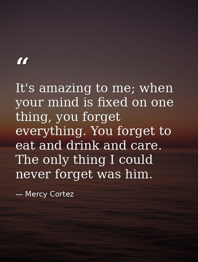 It's amazing to me; when your mind is fixed on one thing, you forget everything. You forget to eat and drink and care. T — Mercy Cortez
