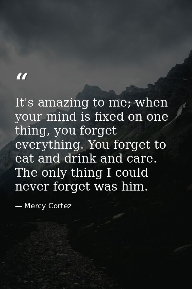 It's amazing to me; when your mind is fixed on one thing, you forget everything. You forget to eat and drink and care. T — Mercy Cortez
