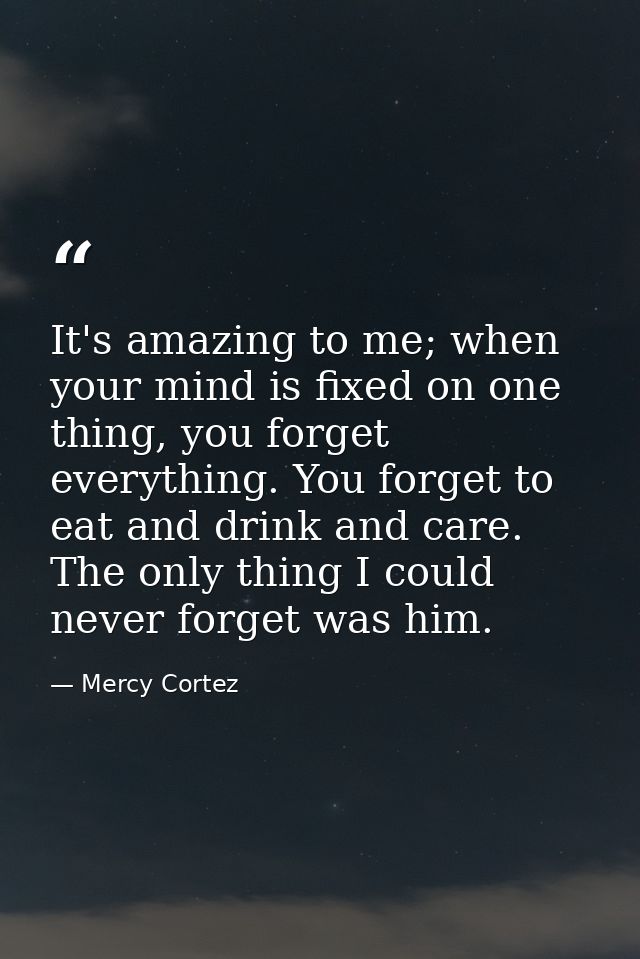It's amazing to me; when your mind is fixed on one thing, you forget everything. You forget to eat and drink and care. T — Mercy Cortez