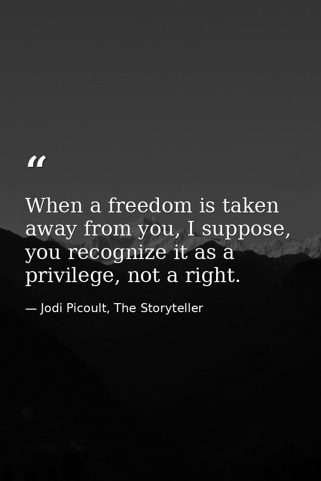 When a freedom is taken away from you, I suppose, you recognize it as a privilege, not a right. — Jodi Picoult, The Storyteller