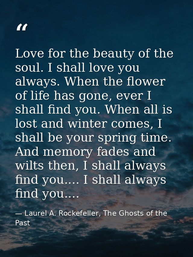 Love for the beauty of the soul. I shall love you always. When the flower of life has gone, ever I shall find you. When  — Laurel A. Rockefeller, The Ghosts of the Past