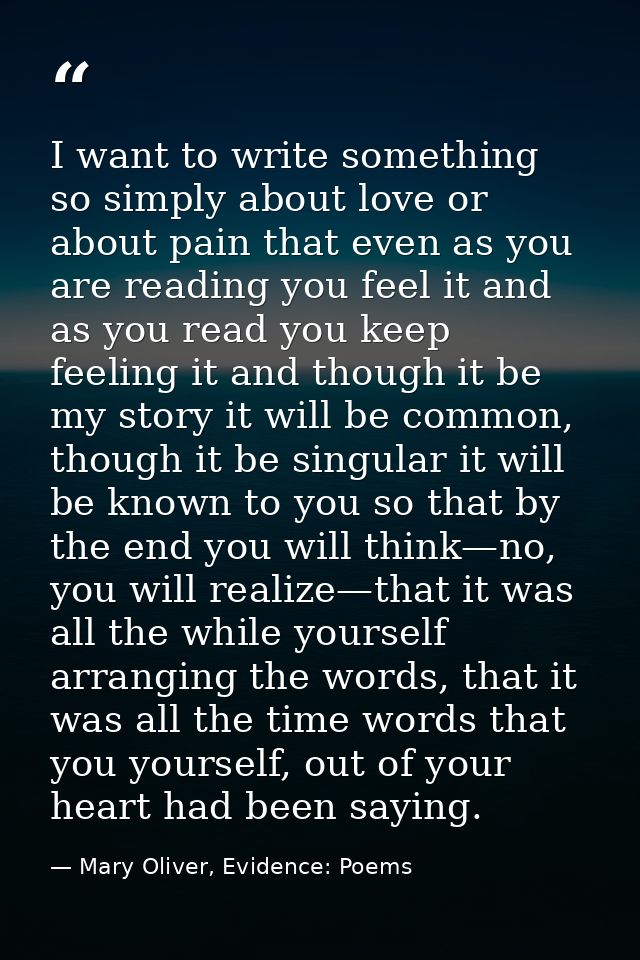 I want to write something so simply about love or about pain that even as you are reading you feel it and as you read yo — Mary Oliver, Evidence: Poems