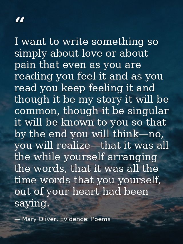 I want to write something so simply about love or about pain that even as you are reading you feel it and as you read yo — Mary Oliver, Evidence: Poems