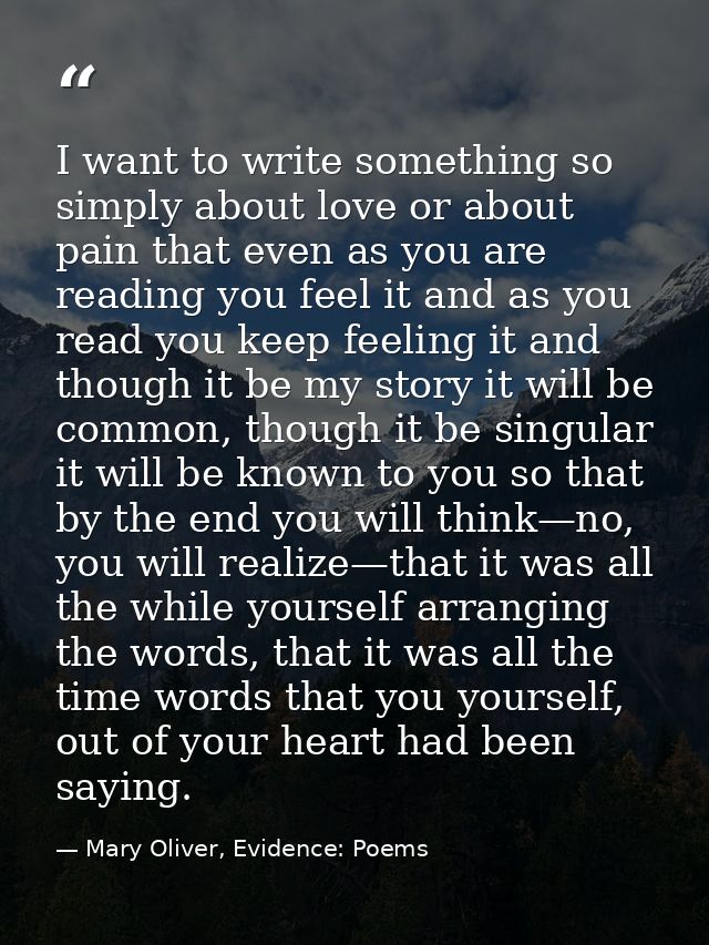 I want to write something so simply about love or about pain that even as you are reading you feel it and as you read yo — Mary Oliver, Evidence: Poems
