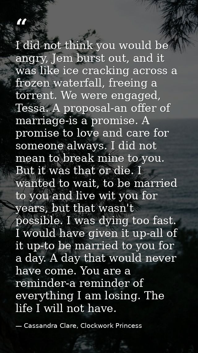 I did not think you would be angry, Jem burst out, and it was like ice cracking across a frozen waterfall, freeing a tor — Cassandra Clare, Clockwork Princess