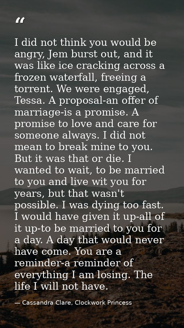 I did not think you would be angry, Jem burst out, and it was like ice cracking across a frozen waterfall, freeing a tor — Cassandra Clare, Clockwork Princess
