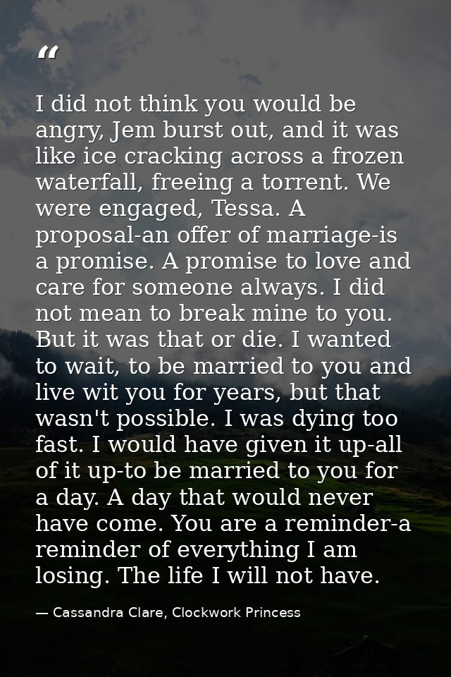 I did not think you would be angry, Jem burst out, and it was like ice cracking across a frozen waterfall, freeing a tor — Cassandra Clare, Clockwork Princess