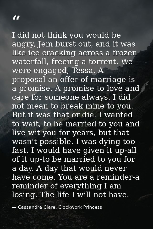 I did not think you would be angry, Jem burst out, and it was like ice cracking across a frozen waterfall, freeing a tor — Cassandra Clare, Clockwork Princess