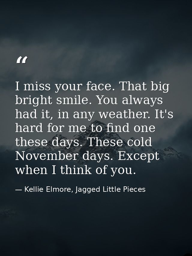 I miss your face. That big bright smile. You always had it, in any weather. It's hard for me to find one these days. The — Kellie Elmore, Jagged Little Pieces