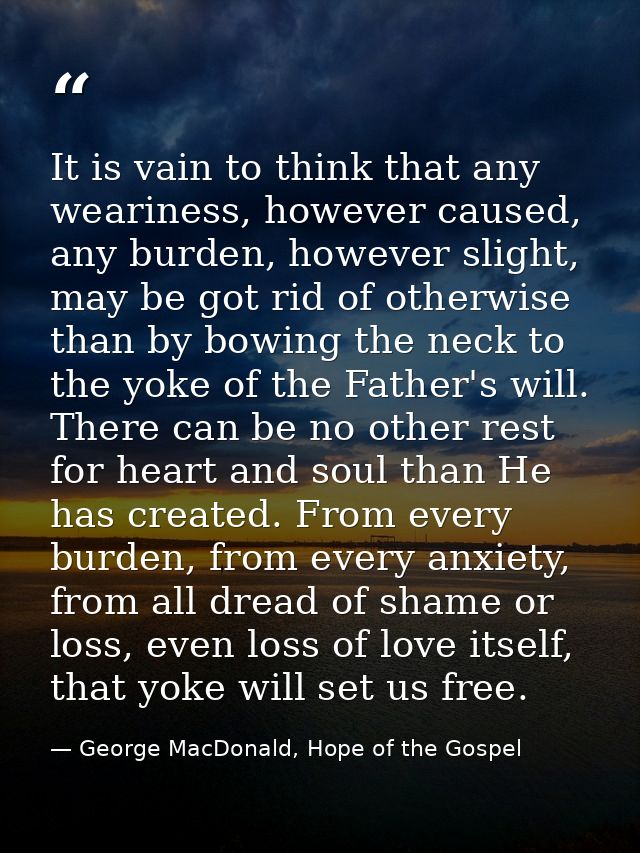 It is vain to think that any weariness, however caused, any burden, however slight, may be got rid of otherwise than by  — George MacDonald, Hope of the Gospel