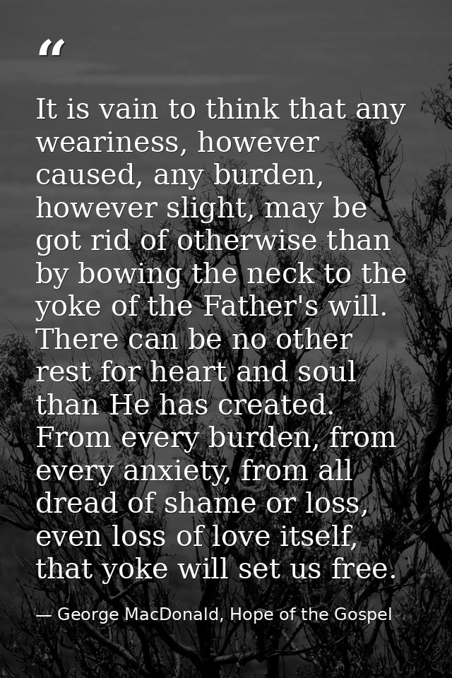 It is vain to think that any weariness, however caused, any burden, however slight, may be got rid of otherwise than by  — George MacDonald, Hope of the Gospel