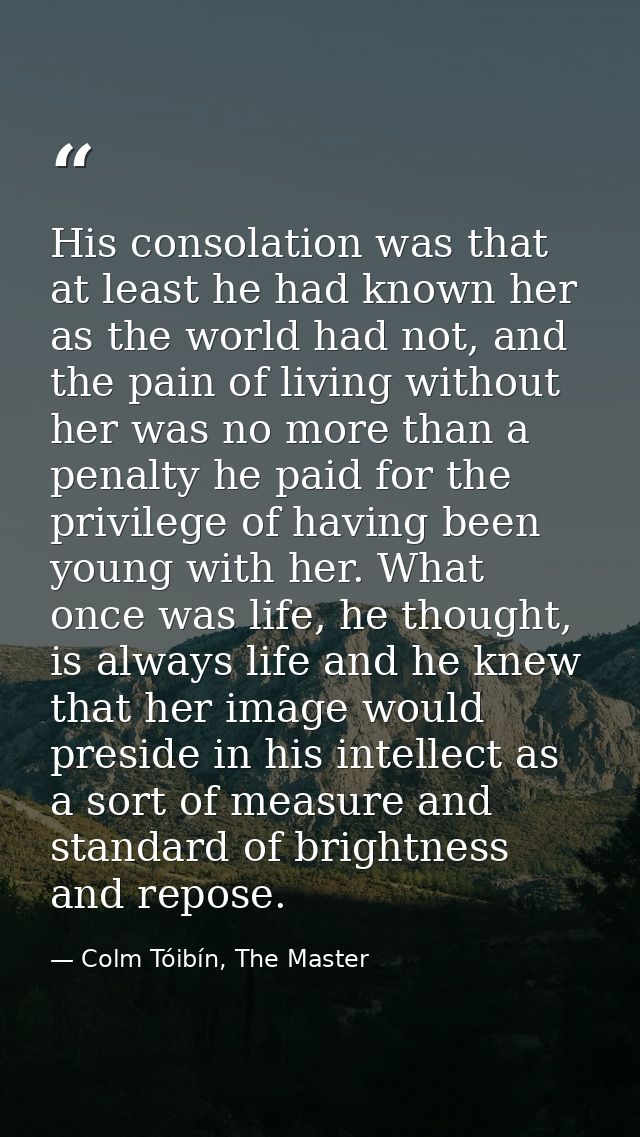 His consolation was that at least he had known her as the world had not, and the pain of living without her was no more  — Colm Tóibín, The Master