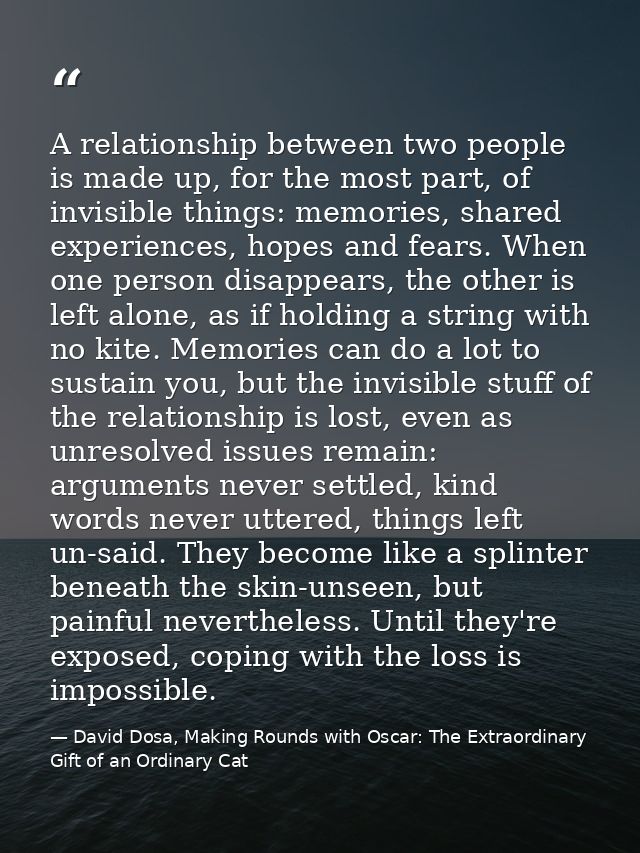 A relationship between two people is made up, for the most part, of invisible things: memories, shared experiences, hope — David Dosa, Making Rounds with Oscar: The Extraordinary Gift of an Ordinary Cat