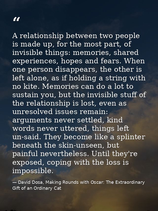 A relationship between two people is made up, for the most part, of invisible things: memories, shared experiences, hope — David Dosa, Making Rounds with Oscar: The Extraordinary Gift of an Ordinary Cat