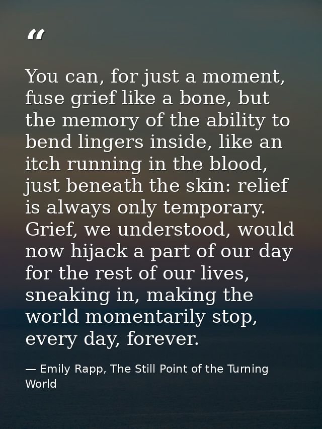 You can, for just a moment, fuse grief like a bone, but the memory of the ability to bend lingers inside, like an itch r — Emily Rapp, The Still Point of the Turning World