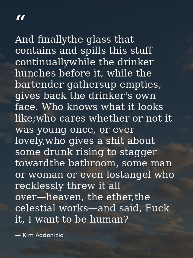 And finallythe glass that contains and spills this stuff continuallywhile the drinker hunches before it, while the barte — Kim Addonizio