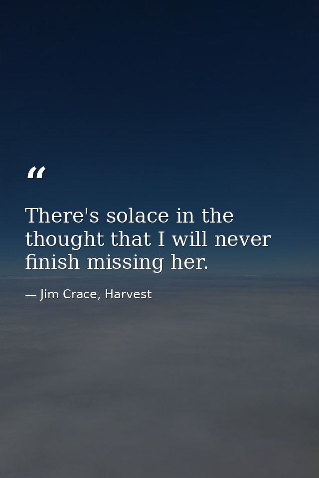 There's solace in the thought that I will never finish missing her. — Jim Crace, Harvest