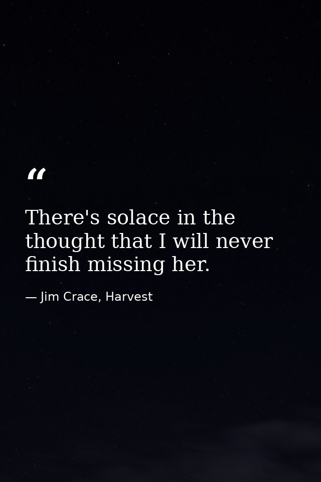 There's solace in the thought that I will never finish missing her. — Jim Crace, Harvest