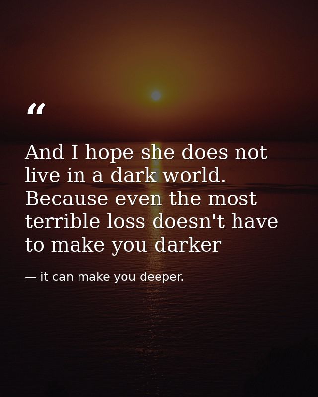 And I hope she does not live in a dark world. Because even the most terrible loss doesn't have to make you darker — it can make you deeper.