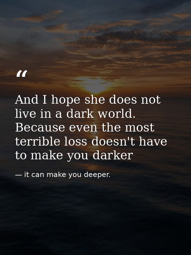And I hope she does not live in a dark world. Because even the most terrible loss doesn't have to make you darker — it can make you deeper.