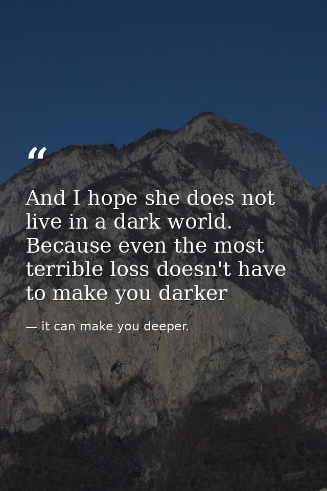And I hope she does not live in a dark world. Because even the most terrible loss doesn't have to make you darker — it can make you deeper.