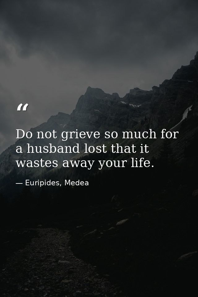 Do not grieve so much for a husband lost that it wastes away your life. — Euripides, Medea