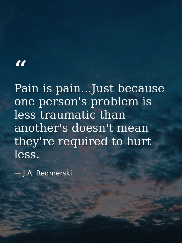 Pain is pain...Just because one person's problem is less traumatic than another's doesn't mean they're required to hurt  — J.A. Redmerski