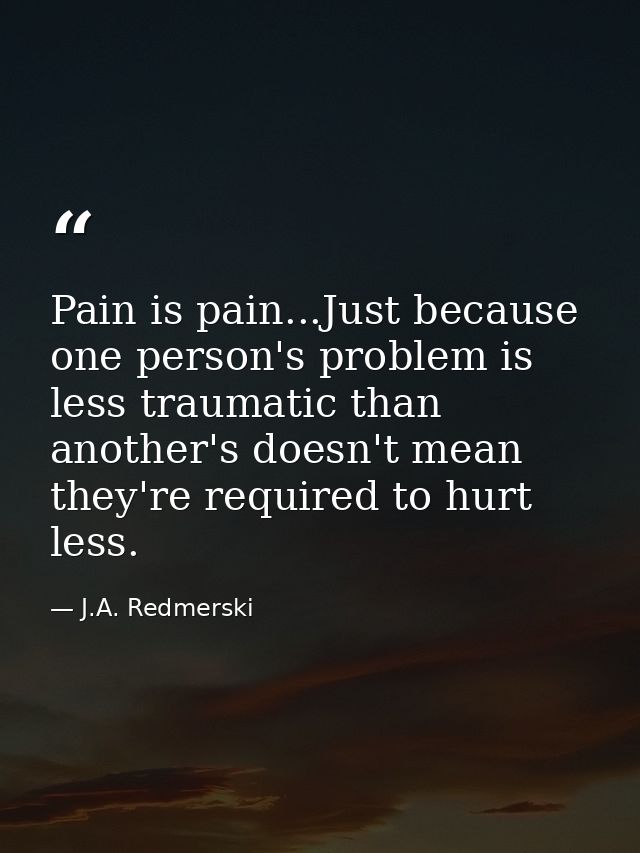 Pain is pain...Just because one person's problem is less traumatic than another's doesn't mean they're required to hurt  — J.A. Redmerski