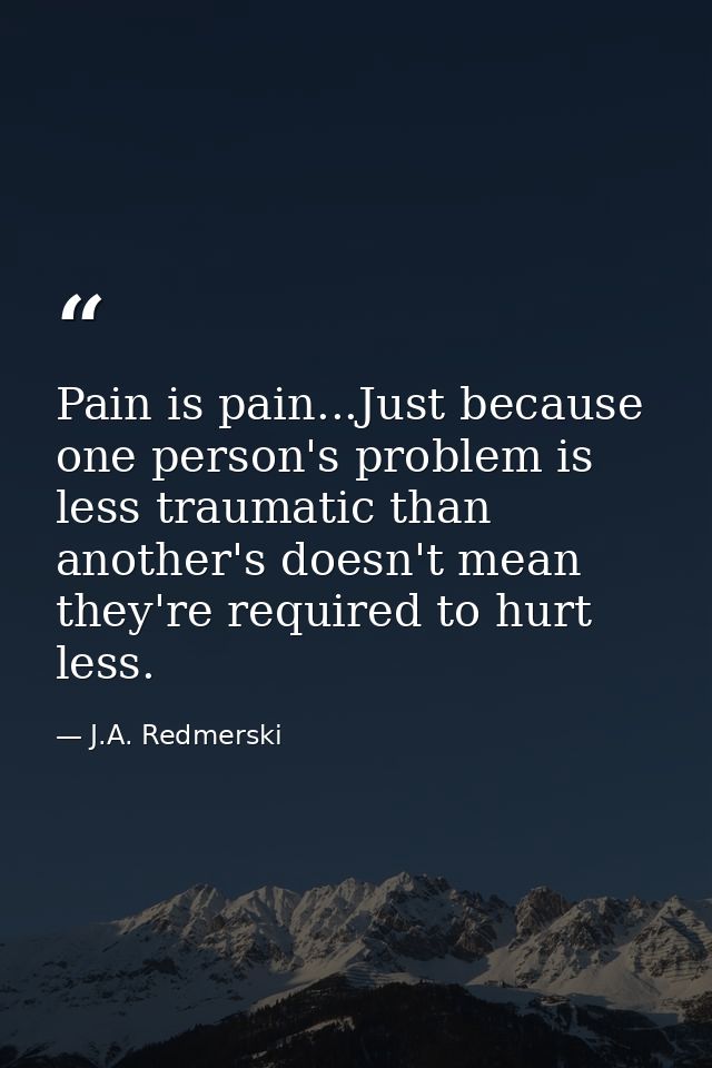 Pain is pain...Just because one person's problem is less traumatic than another's doesn't mean they're required to hurt  — J.A. Redmerski