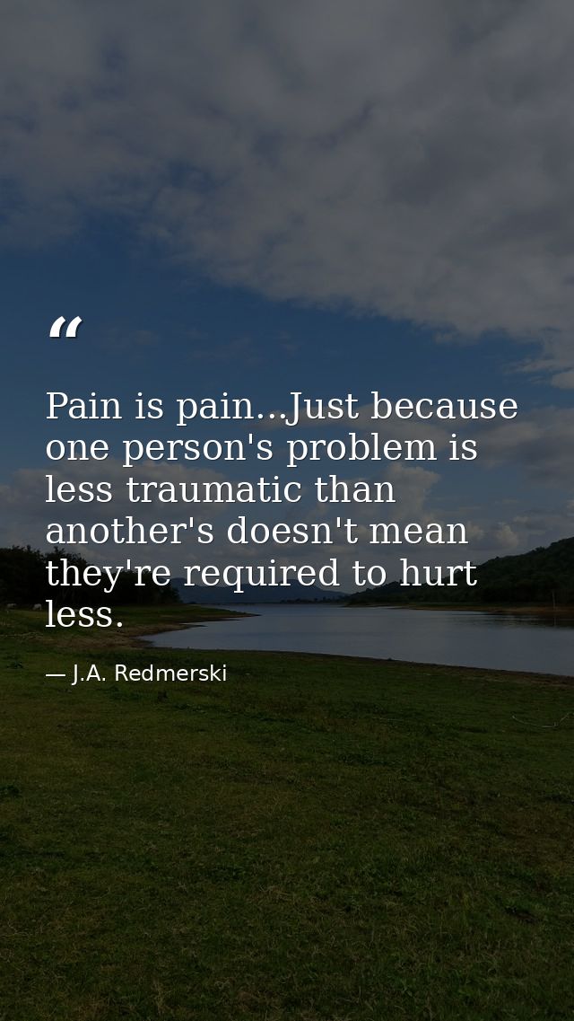 Pain is pain...Just because one person's problem is less traumatic than another's doesn't mean they're required to hurt  — J.A. Redmerski