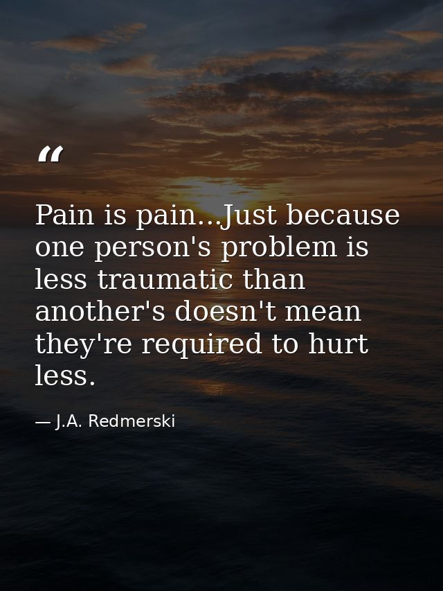Pain is pain...Just because one person's problem is less traumatic than another's doesn't mean they're required to hurt  — J.A. Redmerski