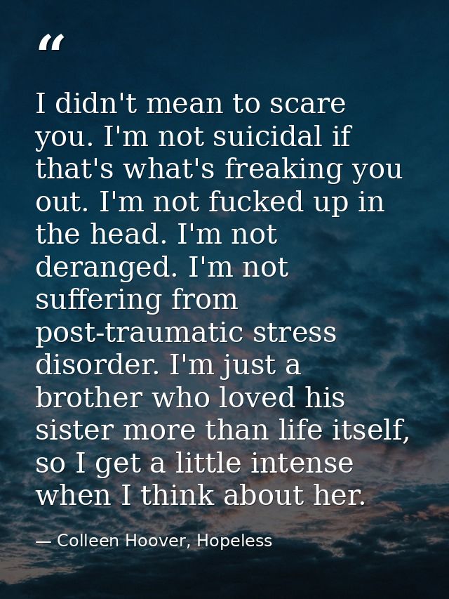 I didn't mean to scare you. I'm not suicidal if that's what's freaking you out. I'm not fucked up in the head. I'm not d — Colleen Hoover, Hopeless