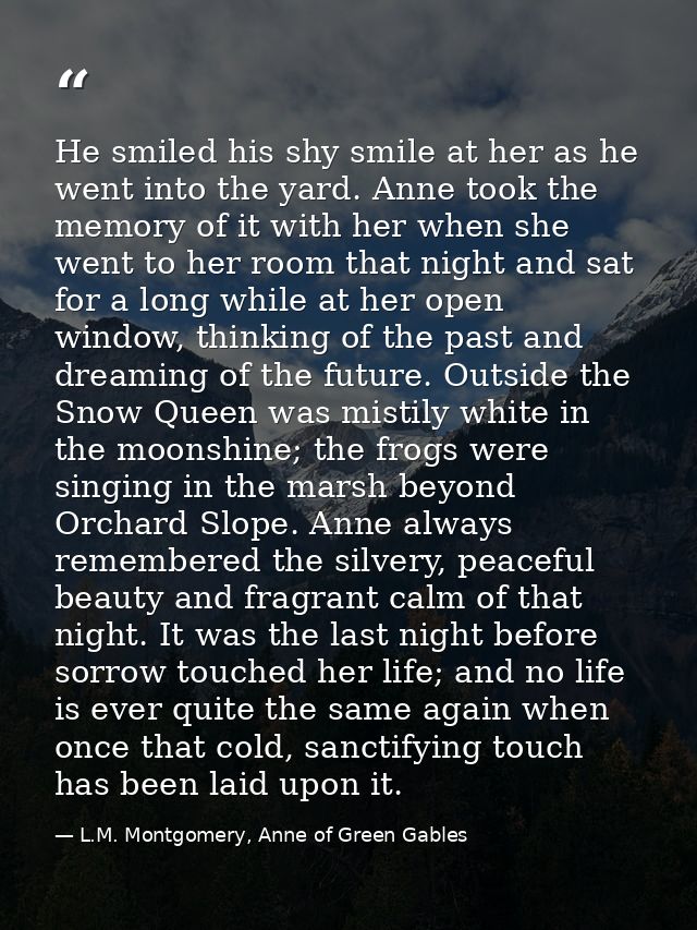 He smiled his shy smile at her as he went into the yard. Anne took the memory of it with her when she went to her room t — L.M. Montgomery, Anne of Green Gables