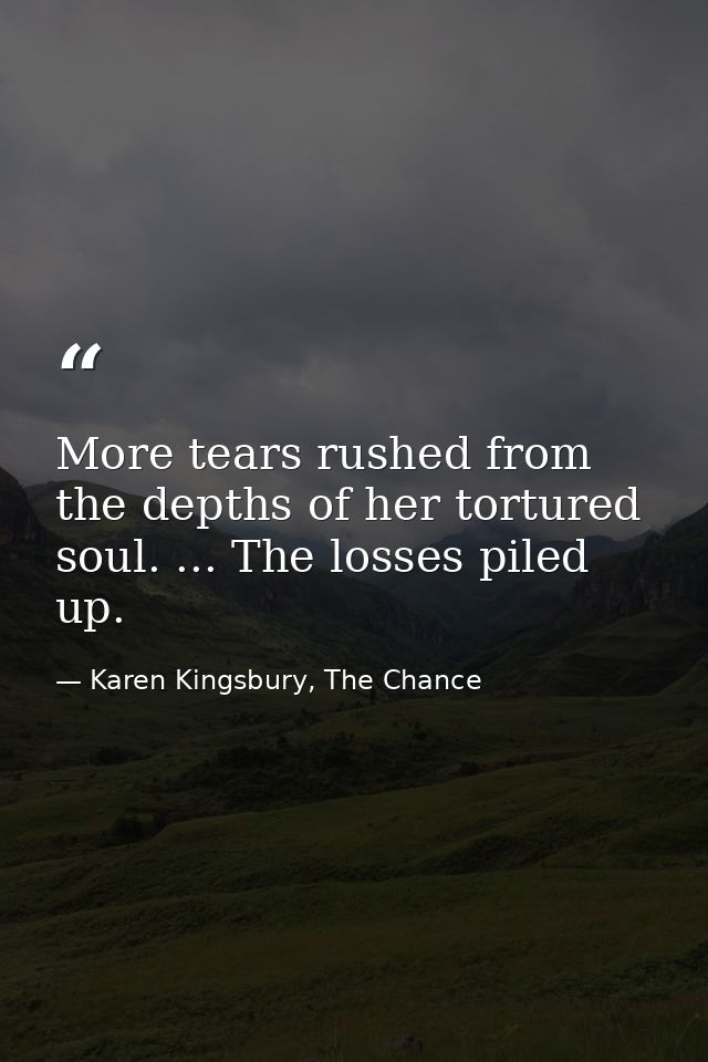 More tears rushed from the depths of her tortured soul. ... The losses piled up. — Karen Kingsbury, The Chance