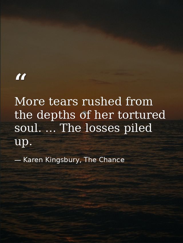 More tears rushed from the depths of her tortured soul. ... The losses piled up. — Karen Kingsbury, The Chance