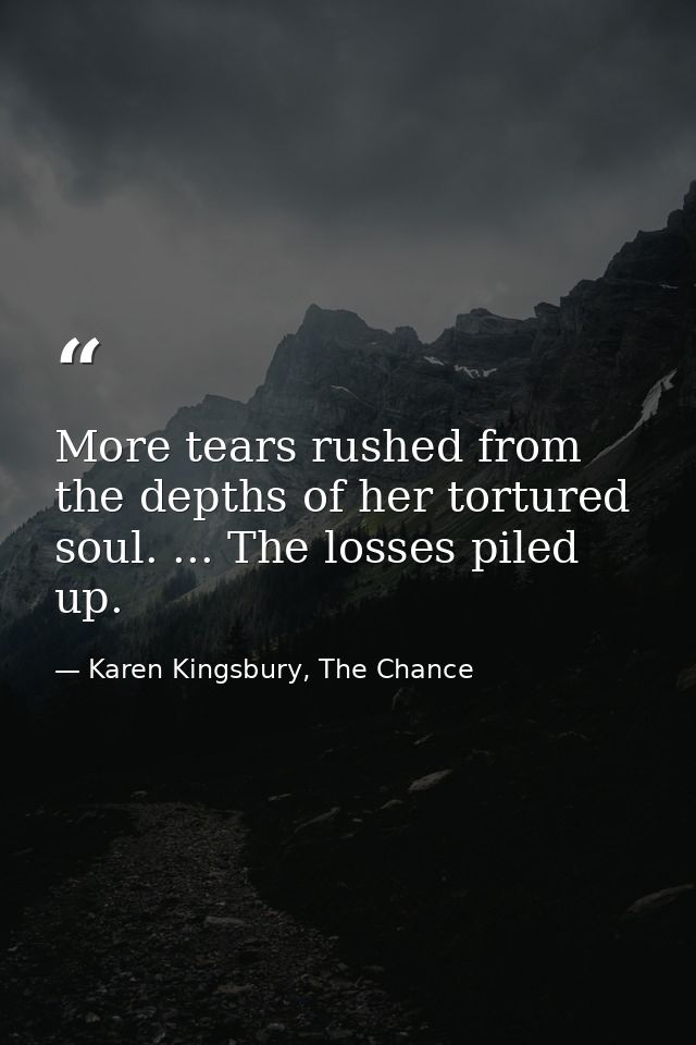 More tears rushed from the depths of her tortured soul. ... The losses piled up. — Karen Kingsbury, The Chance