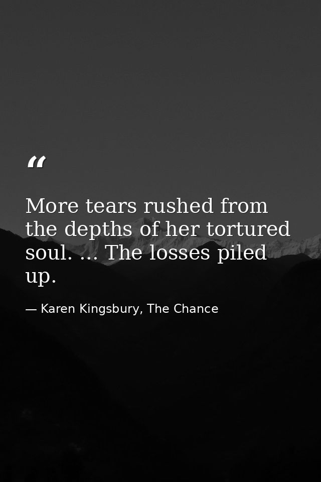 More tears rushed from the depths of her tortured soul. ... The losses piled up. — Karen Kingsbury, The Chance