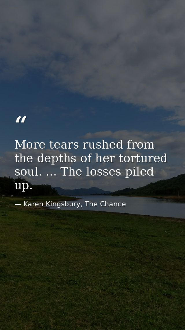 More tears rushed from the depths of her tortured soul. ... The losses piled up. — Karen Kingsbury, The Chance