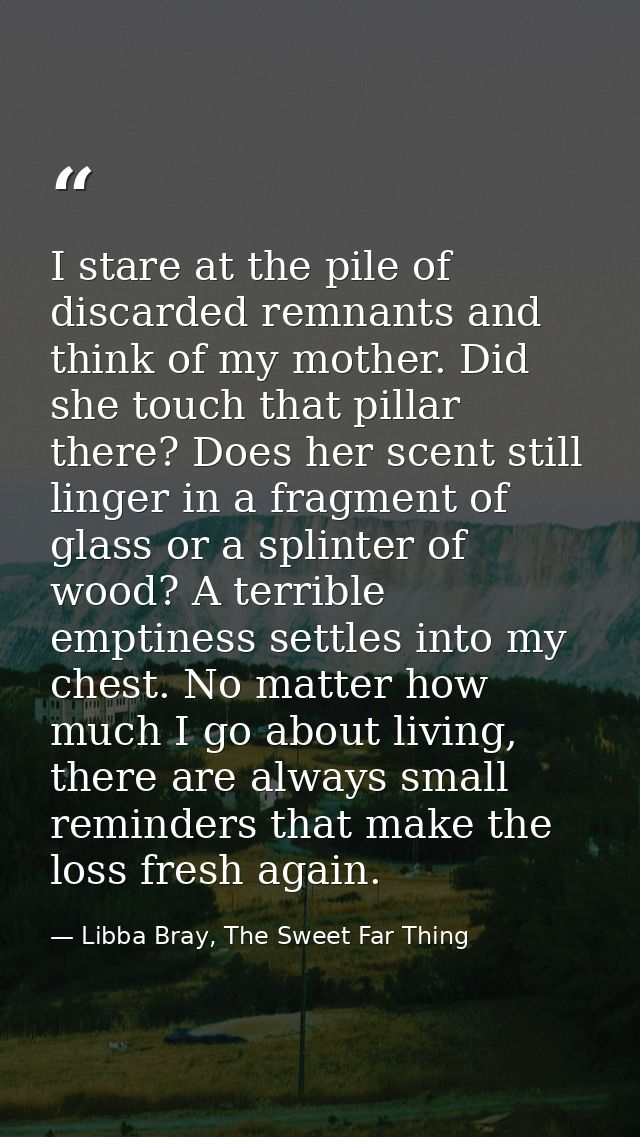 I stare at the pile of discarded remnants and think of my mother. Did she touch that pillar there? Does her scent still  — Libba Bray, The Sweet Far Thing